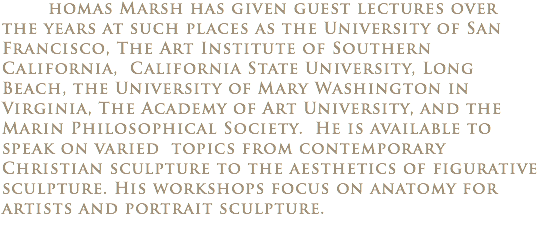  homas Marsh has given guest lectures over the years at such places as the University of San Francisco, The Art Institute of Southern California, California State University, Long Beach, the University of Mary Washington in Virginia, The Academy of Art University, and the Marin Philosophical Society. He is available to speak on varied topics from contemporary Christian sculpture to the aesthetics of figurative sculpture. His workshops focus on anatomy for artists and portrait sculpture.